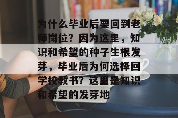 为什么毕业后要回到老师岗位?因为这里,知识和希望的种子生根发芽,毕业后为何选择回学校教书?这里是知识和希望的发芽地 为什么毕业后要回到老师岗位?因为这里,知识和希望的种子生根发芽,毕业后为何选择回学校教书?这里是知识和希望的发芽地