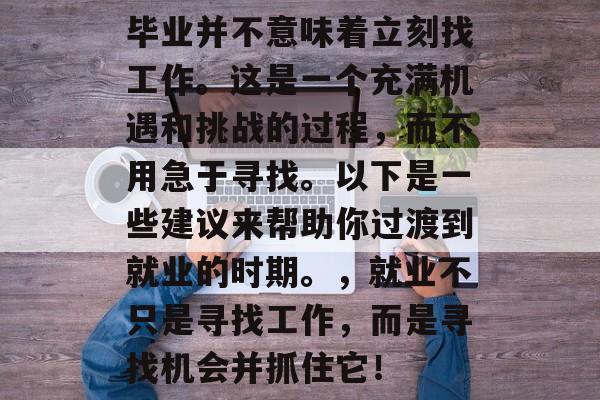 毕业并不意味着立刻找工作。这是一个充满机遇和挑战的过程，而不用急于寻找。以下是一些建议来帮助你过渡到就业的时期。，就业不只是寻找工作，而是寻找机会并抓住它！