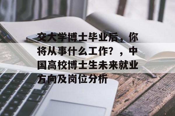 交大学博士毕业后,你将从事什么工作?,中国高校博士生未来就业方向及岗位分析 交大学博士毕业后,你将从事什么工作?,中国高校博士生未来就业方向及岗位分析