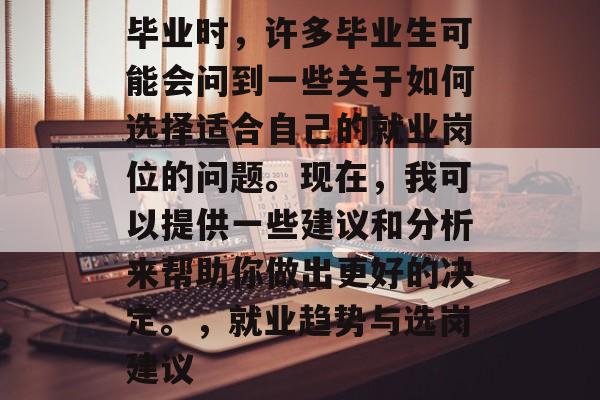 毕业时，许多毕业生可能会问到一些关于如何选择适合自己的就业岗位的问题。现在，我可以提供一些建议和分析来帮助你做出更好的决定。，就业趋势与选岗建议