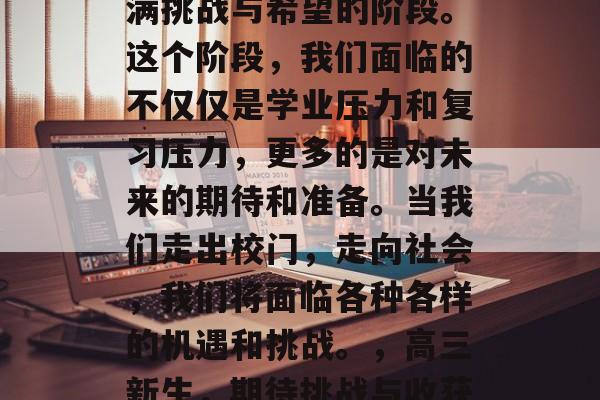 高三毕业，这是一个充满挑战与希望的阶段。这个阶段，我们面临的不仅仅是学业压力和复习压力，更多的是对未来的期待和准备。当我们走出校门，走向社会，我们将面临各种各样的机遇和挑战。，高三新生，期待挑战与收获交织的挑战时刻