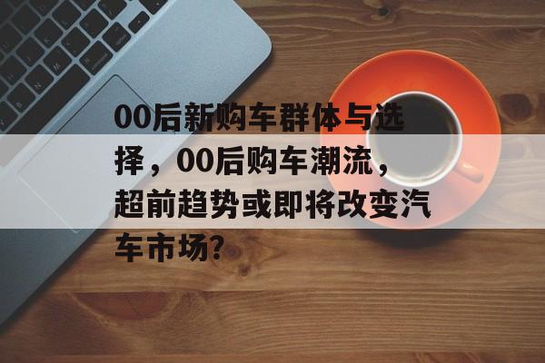 00后新购车群体与选择,00后购车潮流,超前趋势或即将改变汽车市场? 00后新购车群体与选择,00后购车潮流,超前趋势或即将改变汽车市场?