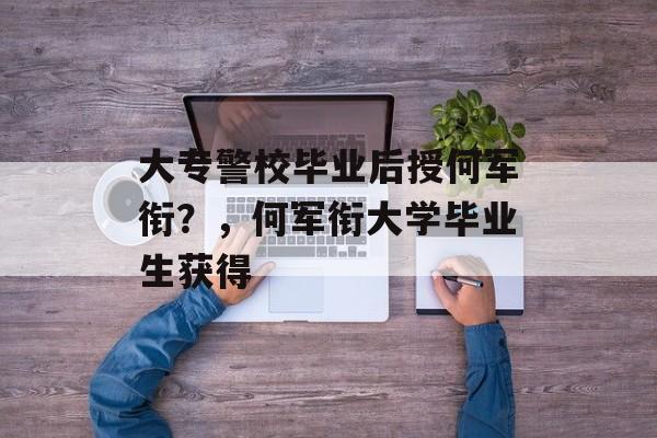 大专警校毕业后授何军衔?,何军衔大学毕业生获得 大专警校毕业后授何军衔?,何军衔大学毕业生获得