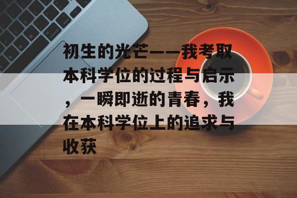 初生的光芒——我考取本科学位的过程与启示,一瞬即逝的青春,我在本科学位上的追求与收获 初生的光芒——我考取本科学位的过程与启示,一瞬即逝的青春,我在本科学位上的追求与收获