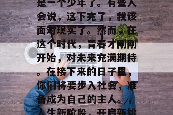毕业后的你,已经不再是一个少年了。有些人会说,这下完了,我该面对现实了。然而,在这个时代,青春才刚刚开始,对未来充满期待。在接下来的日子里,你们将要步入社会,准备成为自己的主人。,人生新阶段,开启新挑战 毕业后的你,已经不再是一个少年了。有些人会说,这下完了,我该面对现实了。然而,在这个时代,青春才刚刚开始,对未来充满期待。在接下来的日子里,你们将要步入社会,准备成为自己的主人。,人生新阶段,开启新挑战