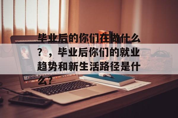 毕业后的你们在做什么?,毕业后你们的就业趋势和新生活路径是什么? 毕业后的你们在做什么?,毕业后你们的就业趋势和新生活路径是什么?
