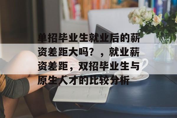 单招毕业生就业后的薪资差距大吗?,就业薪资差距,双招毕业生与原生人才的比较分析 单招毕业生就业后的薪资差距大吗?,就业薪资差距,双招毕业生与原生人才的比较分析