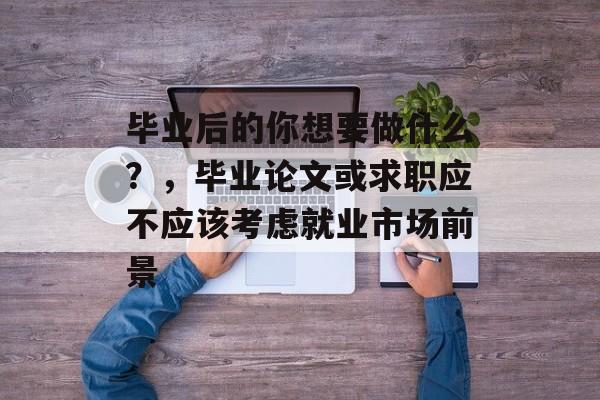 毕业后的你想要做什么?,毕业论文或求职应不应该考虑就业市场前景 毕业后的你想要做什么?,毕业论文或求职应不应该考虑就业市场前景