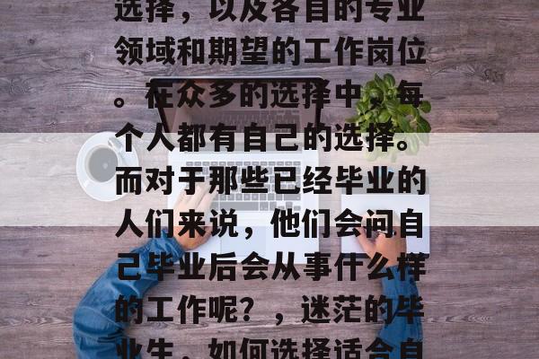 毕业后的就业市场上的选择,以及各自的专业领域和期望的工作岗位。在众多的选择中,每个人都有自己的选择。而对于那些已经毕业的人们来说,他们会问自己毕业后会从事什么样的工作呢?,迷茫的毕业生,如何选择适合自己的工作 毕业后的就业市场上的选择,以及各自的专业领域和期望的工作岗位。在众多的选择中,每个人都有自己的选择。而对于那些已经毕业的人们来说,他们会问自己毕业后会从事什么样的工作呢?,迷茫的毕业生,如何选择适合自己的工作
