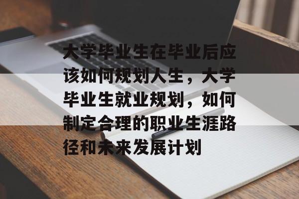 大学毕业生在毕业后应该如何规划人生，大学毕业生就业规划，如何制定合理的职业生涯路径和未来发展计划