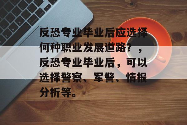 反恐专业毕业后应选择何种职业发展道路？，反恐专业毕业后，可以选择警察、军警、情报分析等。