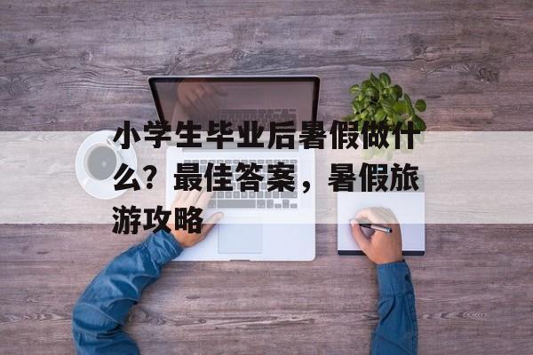 小学生毕业后暑假做什么？最佳答案，暑假旅游攻略