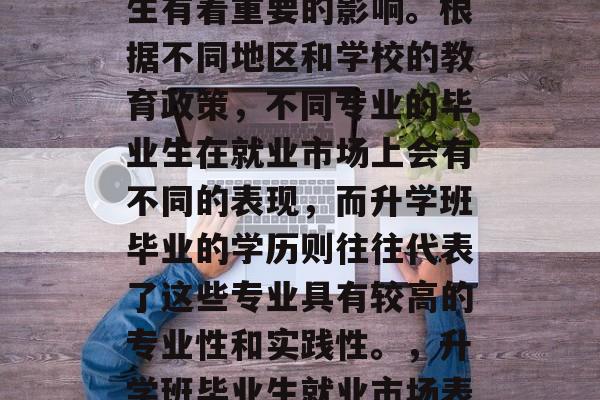 升学班毕业后学历的选择对于许多人的未来人生有着重要的影响。根据不同地区和学校的教育政策,不同专业的毕业生在就业市场上会有不同的表现,而升学班毕业的学历则往往代表了这些专业具有较高的专业性和实践性。,升学班毕业生就业市场表现,专业性和实践性决定学历高低 升学班毕业后学历的选择对于许多人的未来人生有着重要的影响。根据不同地区和学校的教育政策,不同专业的毕业生在就业市场上会有不同的表现,而升学班毕业的学历则往往代表了这些专业具有较高的专业性和实践性。,升学班毕业生就业市场表现,专业性和实践性决定学历高低