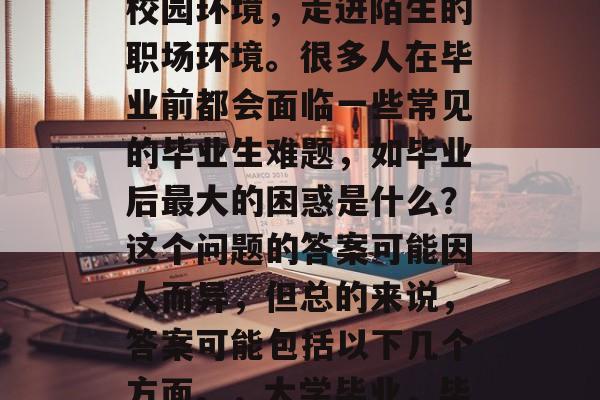 毕业意味着告别熟悉的校园环境,走进陌生的职场环境。很多人在毕业前都会面临一些常见的毕业生难题,如毕业后最大的困惑是什么?这个问题的答案可能因人而异,但总的来说,答案可能包括以下几个方面。,大学毕业,毕业困惑解析 毕业意味着告别熟悉的校园环境,走进陌生的职场环境。很多人在毕业前都会面临一些常见的毕业生难题,如毕业后最大的困惑是什么?这个问题的答案可能因人而异,但总的来说,答案可能包括以下几个方面。,大学毕业,毕业困惑解析