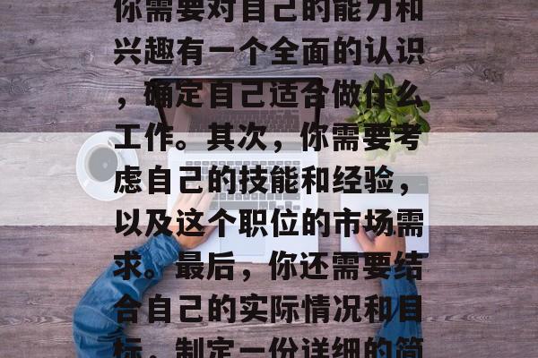 毕业后就业是许多人梦寐以求的事情。然而,在现实中,找到满意的工作并非易事。首先,你需要对自己的能力和兴趣有一个全面的认识,确定自己适合做什么工作。其次,你需要考虑自己的技能和经验,以及这个职位的市场需求。最后,你还需要结合自己的实际情况和目标,制定一份详细的简历和求职信。,找工作,全面认识自我、了解岗位需求与技能、制定简历与求职信。 毕业后就业是许多人梦寐以求的事情。然而,在现实中,找到满意的工作并非易事。首先,你需要对自己的能力和兴趣有一个全面的认识,确定自己适合做什么工作。其次,你需要考虑自己的技能和经验,以及这个职位的市场需求。最后,你还需要结合自己的实际情况和目标,制定一份详细的简历和求职信。,找工作,全面认识自我、了解岗位需求与技能、制定简历与求职信。