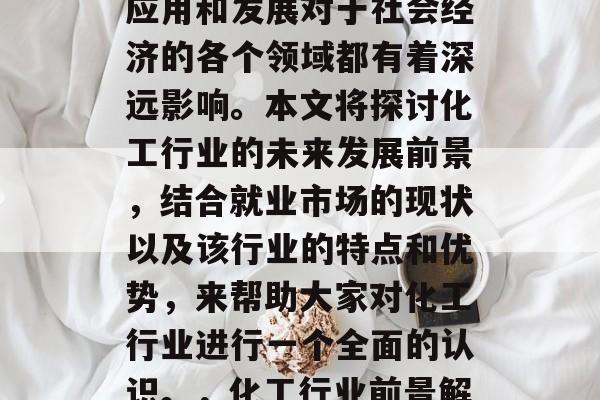 化工行业是中国经济发展的重要支柱,其广泛应用和发展对于社会经济的各个领域都有着深远影响。本文将探讨化工行业的未来发展前景,结合就业市场的现状以及该行业的特点和优势,来帮助大家对化工行业进行一个全面的认识。,化工行业前景解析,未来发展及优势分析 化工行业是中国经济发展的重要支柱,其广泛应用和发展对于社会经济的各个领域都有着深远影响。本文将探讨化工行业的未来发展前景,结合就业市场的现状以及该行业的特点和优势,来帮助大家对化工行业进行一个全面的认识。,化工行业前景解析,未来发展及优势分析
