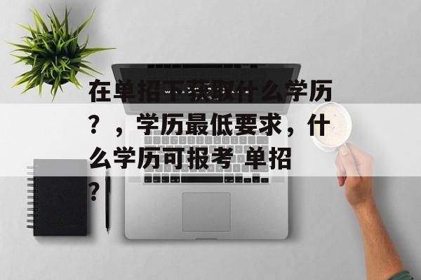 在单招下获取什么学历？，学历最低要求，什么学历可报考 单招 ？