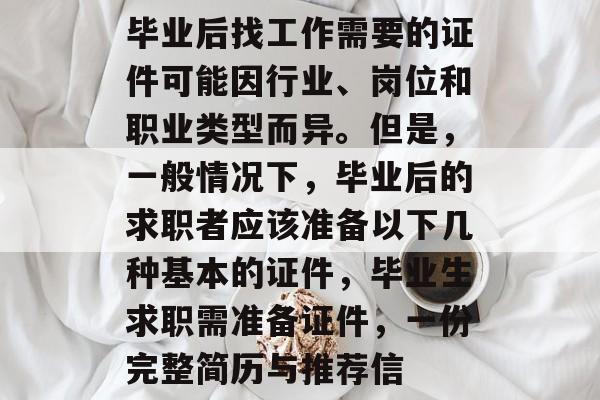 毕业后找工作需要的证件可能因行业、岗位和职业类型而异。但是，一般情况下，毕业后的求职者应该准备以下几种基本的证件，毕业生求职需准备证件，一份完整简历与推荐信