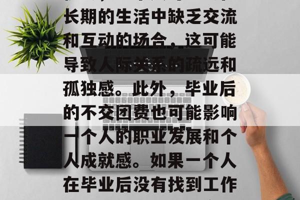 毕业后不交团费可能会对个人和社会产生深远的影响。首先，从个人层面来看，毕业后的不交团费可能会影响社交圈的发展和建立。没有团建活动或集体旅行的机会，一个人可能会在长期的生活中缺乏交流和互动的场合，这可能导致人际关系的疏远和孤独感。此外，毕业后的不交团费也可能影响一个人的职业发展和个人成就感。如果一个人在毕业后没有找到工作或者感到找不到稳定的工作，那么他可能会把更多的时间投入到寻找工作或者兼职活动中，而这些都需要自己支付相应的费用。，毕业后没交团费，对个人和社会的影响