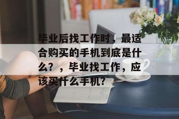毕业后找工作时，最适合购买的手机到底是什么？，毕业找工作，应该买什么手机？