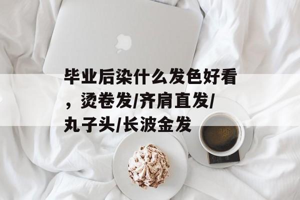 毕业后染什么发色好看，烫卷发/齐肩直发/丸子头/长波金发