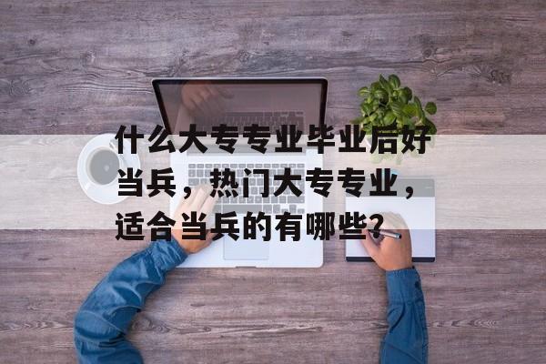 什么大专专业毕业后好当兵,热门大专专业,适合当兵的有哪些? 什么大专专业毕业后好当兵,热门大专专业,适合当兵的有哪些?
