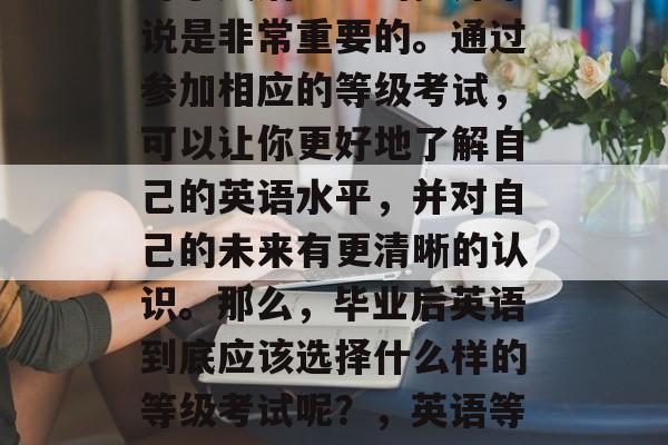 毕业后的英语等级考试对于英语能力的提升来说是非常重要的。通过参加相应的等级考试,可以让你更好地了解自己的英语水平,并对自己的未来有更清晰的认识。那么,毕业后英语到底应该选择什么样的等级考试呢?,英语等级考试选择,明确目标并提升英语能力 毕业后的英语等级考试对于英语能力的提升来说是非常重要的。通过参加相应的等级考试,可以让你更好地了解自己的英语水平,并对自己的未来有更清晰的认识。那么,毕业后英语到底应该选择什么样的等级考试呢?,英语等级考试选择,明确目标并提升英语能力