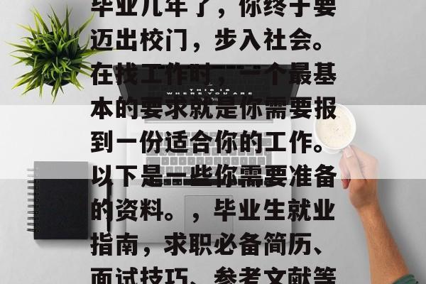 毕业几年了，你终于要迈出校门，步入社会。在找工作时，一个最基本的要求就是你需要报到一份适合你的工作。以下是一些你需要准备的资料。，毕业生就业指南，求职必备简历、面试技巧、参考文献等