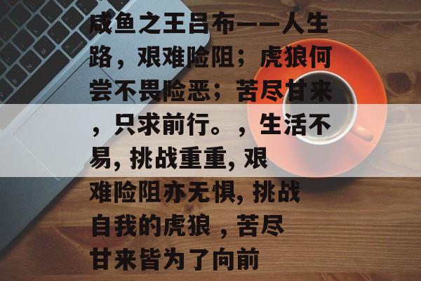 咸鱼之王吕布——人生路，艰难险阻；虎狼何尝不畏险恶；苦尽甘来，只求前行。，生活不易, 挑战重重, 艰难险阻亦无惧, 挑战自我的虎狼 , 苦尽甘来皆为了向前