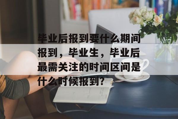 毕业后报到要什么期间报到，毕业生，毕业后最需关注的时间区间是什么时候报到？