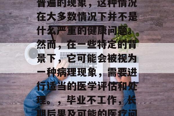 毕业后不上班是一件很普遍的现象,这种情况在大多数情况下并不是什么严重的健康问题。然而,在一些特定的背景下,它可能会被视为一种病理现象,需要进行适当的医学评估和处理。,毕业不工作,长期后果及可能的医疗问题 毕业后不上班是一件很普遍的现象,这种情况在大多数情况下并不是什么严重的健康问题。然而,在一些特定的背景下,它可能会被视为一种病理现象,需要进行适当的医学评估和处理。,毕业不工作,长期后果及可能的医疗问题