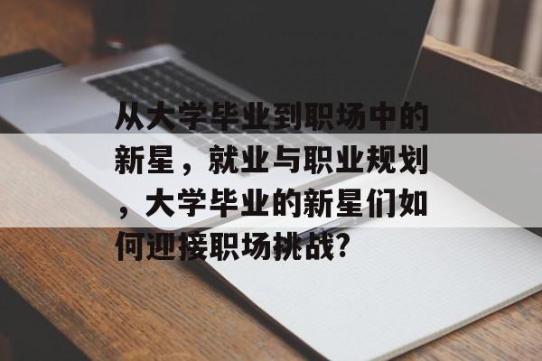 从大学毕业到职场中的新星，就业与职业规划，大学毕业的新星们如何迎接职场挑战?