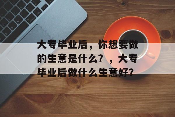 大专毕业后,你想要做的生意是什么?,大专毕业后做什么生意好? 大专毕业后,你想要做的生意是什么?,大专毕业后做什么生意好?