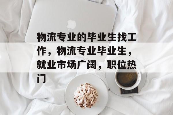 物流专业的毕业生找工作,物流专业毕业生,就业市场广阔,职位热门 物流专业的毕业生找工作,物流专业毕业生,就业市场广阔,职位热门