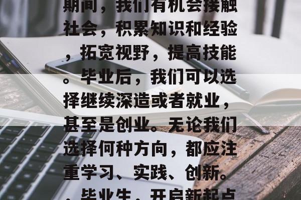 毕业并不是结束，而是一个新的开始。在大学期间，我们有机会接触社会，积累知识和经验，拓宽视野，提高技能。毕业后，我们可以选择继续深造或者就业，甚至是创业。无论我们选择何种方向，都应注重学习、实践、创新。，毕业生，开启新起点，深化学习与实践，创新前行