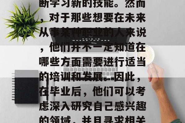 在现代社会中,人们为了获得更好的工作机会和更高的生活质量而不断学习新的技能。然而,对于那些想要在未来从事某种职业的人来说,他们并不一定知道在哪些方面需要进行适当的培训和发展。因此,在毕业后,他们可以考虑深入研究自己感兴趣的领域,并且寻求相关的专业培训。,未来职业发展,深造与专业培训的重要性 在现代社会中,人们为了获得更好的工作机会和更高的生活质量而不断学习新的技能。然而,对于那些想要在未来从事某种职业的人来说,他们并不一定知道在哪些方面需要进行适当的培训和发展。因此,在毕业后,他们可以考虑深入研究自己感兴趣的领域,并且寻求相关的专业培训。,未来职业发展,深造与专业培训的重要性