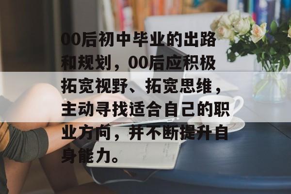 00后初中毕业的出路和规划,00后应积极拓宽视野、拓宽思维,主动寻找适合自己的职业方向,并不断提升自身能力。 00后初中毕业的出路和规划,00后应积极拓宽视野、拓宽思维,主动寻找适合自己的职业方向,并不断提升自身能力。