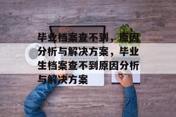 毕业档案查不到，原因分析与解决方案，毕业生档案查不到原因分析与解决方案