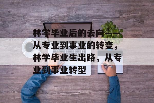林学毕业后的去向——从专业到事业的转变,林学毕业生出路,从专业到事业转型 林学毕业后的去向——从专业到事业的转变,林学毕业生出路,从专业到事业转型