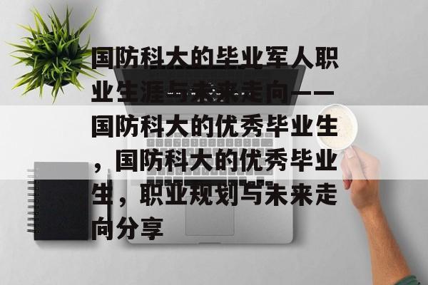 国防科大的毕业军人职业生涯与未来走向——国防科大的优秀毕业生，国防科大的优秀毕业生，职业规划与未来走向分享