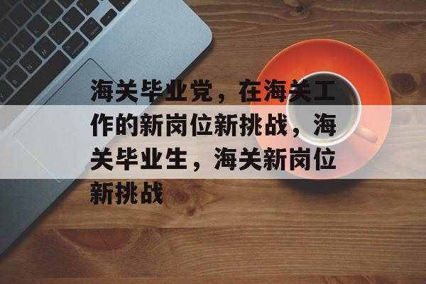 海关毕业党，在海关工作的新岗位新挑战，海关毕业生，海关新岗位新挑战