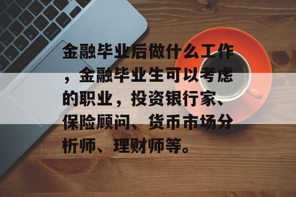 金融毕业后做什么工作,金融毕业生可以考虑的职业,投资银行家、保险顾问、货币市场分析师、理财师等。 金融毕业后做什么工作,金融毕业生可以考虑的职业,投资银行家、保险顾问、货币市场分析师、理财师等。