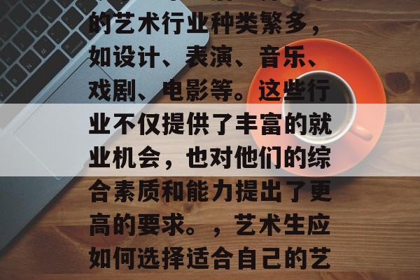 艺术生毕业后选择从事的艺术行业种类繁多,如设计、表演、音乐、戏剧、电影等。这些行业不仅提供了丰富的就业机会,也对他们的综合素质和能力提出了更高的要求。,艺术生应如何选择适合自己的艺术行业 艺术生毕业后选择从事的艺术行业种类繁多,如设计、表演、音乐、戏剧、电影等。这些行业不仅提供了丰富的就业机会,也对他们的综合素质和能力提出了更高的要求。,艺术生应如何选择适合自己的艺术行业