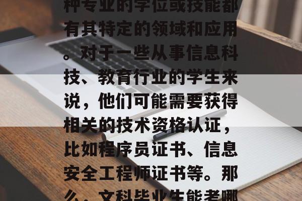在步入社会之后，人们经常问，文科毕业能考什么证书？这是一个很广泛的话题，因为每一种专业的学位或技能都有其特定的领域和应用。对于一些从事信息科技、教育行业的学生来说，他们可能需要获得相关的技术资格认证，比如程序员证书、信息安全工程师证书等。那么，文科毕业生能考哪些类型的证书呢？接下来我们一起来探讨一下。，文科毕业生考哪些类型的证书？