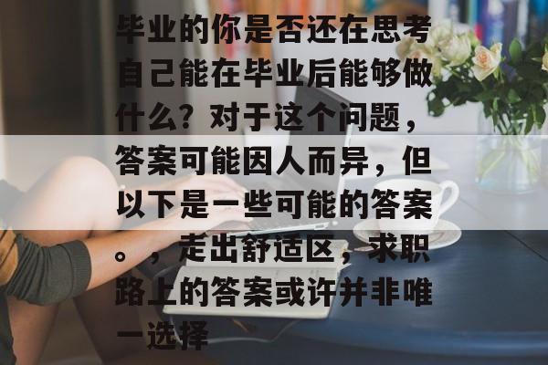毕业的你是否还在思考自己能在毕业后能够做什么?对于这个问题,答案可能因人而异,但以下是一些可能的答案。,走出舒适区,求职路上的答案或许并非唯一选择 毕业的你是否还在思考自己能在毕业后能够做什么?对于这个问题,答案可能因人而异,但以下是一些可能的答案。,走出舒适区,求职路上的答案或许并非唯一选择