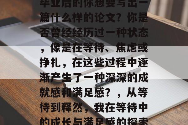 毕业后的你想要写出一篇什么样的论文？你是否曾经经历过一种状态，像是在等待、焦虑或挣扎，在这些过程中逐渐产生了一种深深的成就感和满足感？，从等待到释然，我在等待中的成长与满足感的探索