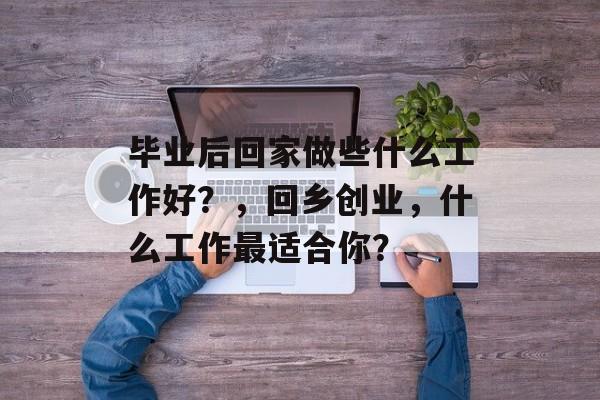 毕业后回家做些什么工作好?,回乡创业,什么工作最适合你? 毕业后回家做些什么工作好?,回乡创业,什么工作最适合你?