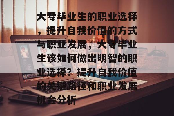 大专毕业生的职业选择，提升自我价值的方式与职业发展，大专毕业生该如何做出明智的职业选择？提升自我价值的关键路径和职业发展机会分析