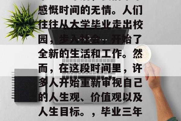 毕业多年后,我们常常感慨时间的无情。人们往往从大学毕业走出校园,步入社会,开始了全新的生活和工作。然而,在这段时间里,许多人开始重新审视自己的人生观、价值观以及人生目标。,毕业三年感悟人生新阶段 毕业多年后,我们常常感慨时间的无情。人们往往从大学毕业走出校园,步入社会,开始了全新的生活和工作。然而,在这段时间里,许多人开始重新审视自己的人生观、价值观以及人生目标。,毕业三年感悟人生新阶段
