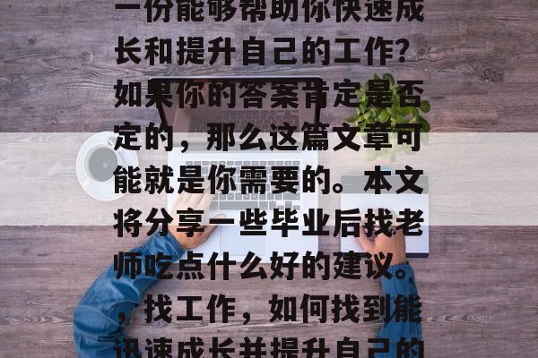 毕业后的你是否在寻找一份能够帮助你快速成长和提升自己的工作?如果你的答案肯定是否定的,那么这篇文章可能就是你需要的。本文将分享一些毕业后找老师吃点什么好的建议。,找工作,如何找到能迅速成长并提升自己的导师 毕业后的你是否在寻找一份能够帮助你快速成长和提升自己的工作?如果你的答案肯定是否定的,那么这篇文章可能就是你需要的。本文将分享一些毕业后找老师吃点什么好的建议。,找工作,如何找到能迅速成长并提升自己的导师
